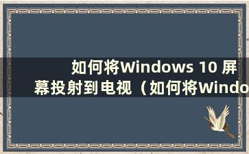 如何将Windows 10 屏幕投射到电视（如何将Windows 10 屏幕投射到智能电视）